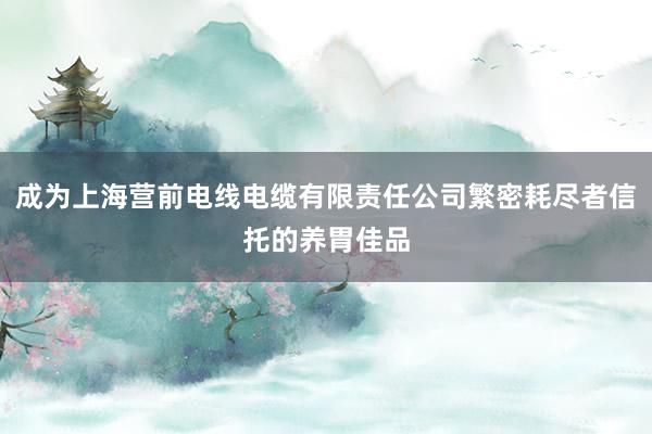 成为上海营前电线电缆有限责任公司繁密耗尽者信托的养胃佳品