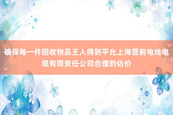 确保每一件回收物品王人得到平允上海营前电线电缆有限责任公司合理的估价